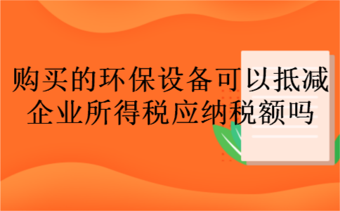 购买的环保设备可以抵减企业所得税应纳税额吗 购买的环保设备可以抵减企业所得税应纳税额吗