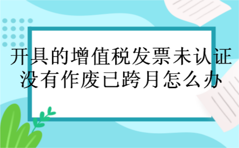 开具的增值税发票未认证,没有作废,已跨月怎么办 开具的增值税发票未认证,没有作废,已跨月怎么办