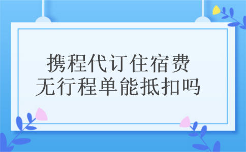 携程代订住宿费无行程单能抵扣吗 携程代订住宿费无行程单能抵扣吗