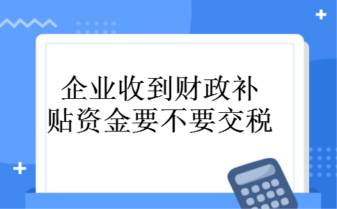 企业收到财政补贴资金要不要交税 企业收到财政补贴资金要不要交税
