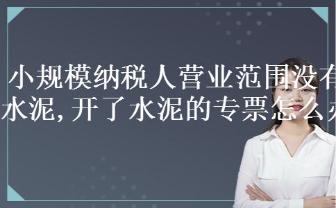 小规模纳税人营业范围没有水泥,开了水泥的专票怎么办 小规模纳税人营业范围没有水泥,开了水泥的专票怎么办