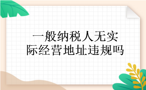 一般纳税人无实际经营地址违规吗 一般纳税人无实际经营地址违规吗