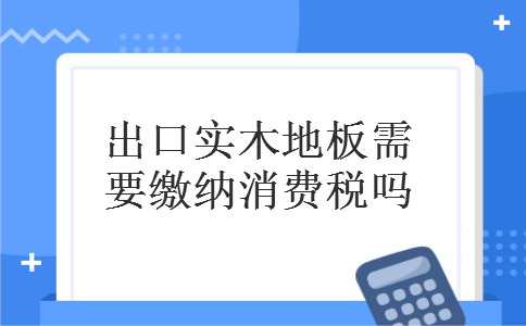 出口实木地板需要缴纳消费税吗