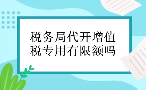 税务局代开增值税专用有限额吗 税务局代开增值税专用有限额吗