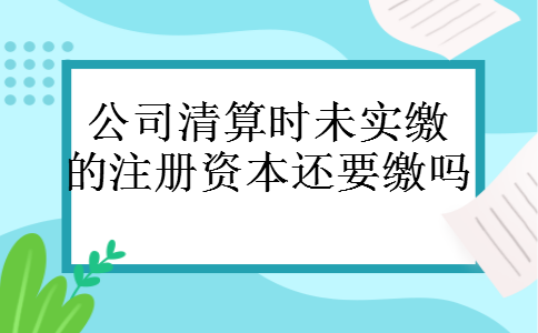 公司清算时未实缴的注册资本还要缴吗