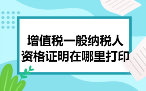 增值税一般纳税人资格证明在哪里打印 增值税一般纳税人资格证明在哪里打印