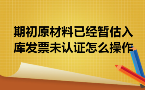 期初原材料已经暂估入库发票未认证怎么操作 期初原材料已经暂估入库发票未认证怎么操作