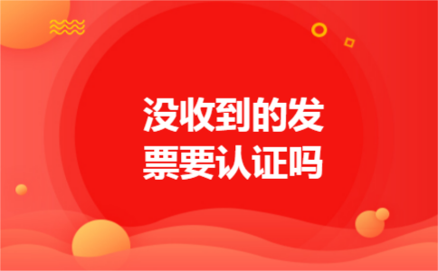 没收到的发票要认证吗
