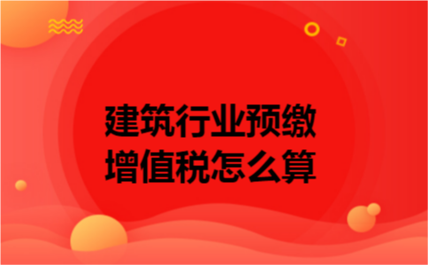 建筑行业预缴增值税怎么算 建筑行业预缴增值税怎么算