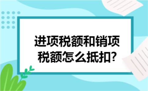 进项税额和销项税额怎么抵扣? 进项税额和销项税额怎么抵扣?