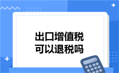 出口增值税可以退税吗 出口增值税可以退税吗