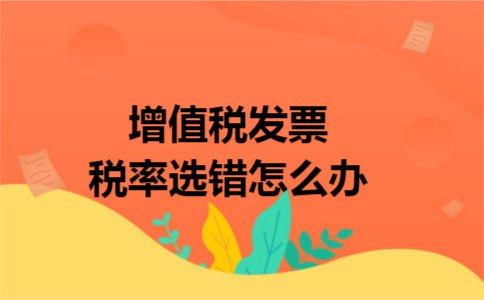 增值税发票税率选错怎么办 增值税发票税率选错怎么办