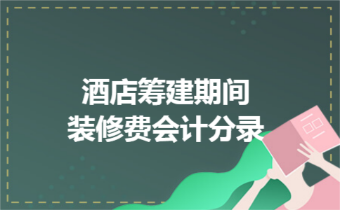酒店筹建期间装修费会计分录 酒店筹建期间装修费会计分录