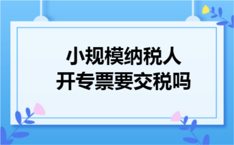 小规模纳税人开专票要交税吗 小规模纳税人开专票要交税吗