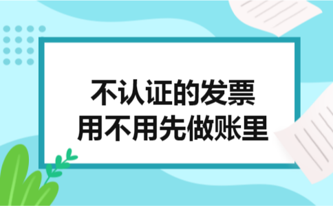不认证的发票用不用先做账里 不认证的发票用不用先做账里