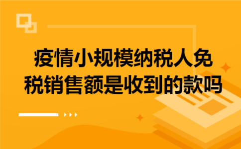 疫情小规模纳税人免税销售额是收到的款吗 疫情小规模纳税人免税销售额是收到的款吗