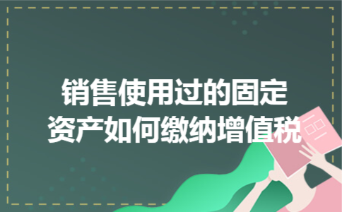 销售使用过的固定资产如何缴纳增值税