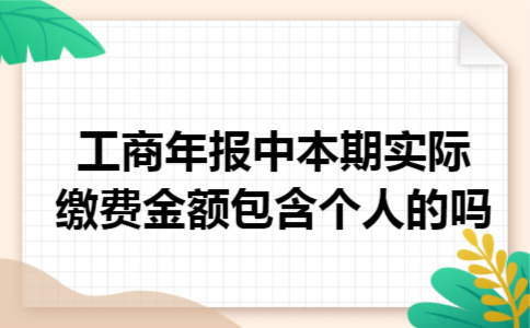 工商年报中本期实际缴费金额包含个人的吗 工商年报中本期实际缴费金额包含个人的吗