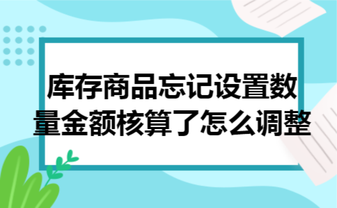 库存商品忘记设置数量金额核算了怎么调整