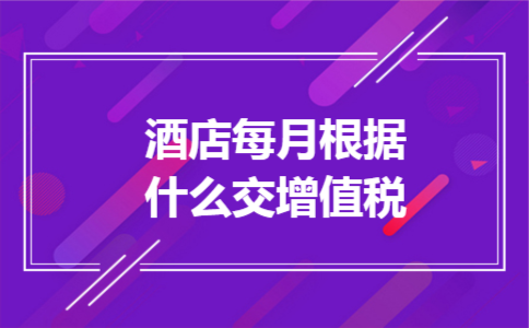 酒店每月根据什么交增值税 酒店每月根据什么交增值税